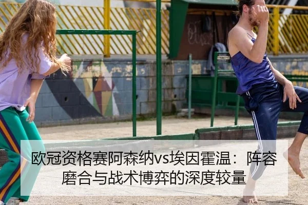 欧冠资格赛阿森纳vs埃因霍温：阵容磨合与战术博弈的深度较量