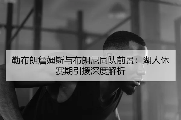 lei-bu-lang-zhan-mu-si-yu-bu-lang-ni-tong-dui-qian-jing-hu-ren-xiu-sai-qi-yin-yuan-shen-du-jie-xi-3-734.jpg