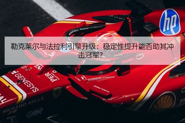勒克莱尔与法拉利引擎升级：稳定性提升能否助其冲击冠军？